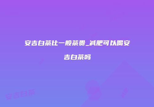 安吉白茶比一般茶贵_减肥可以喝安吉白茶吗