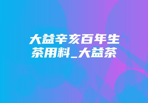 大益辛亥百年生茶用料_大益茶