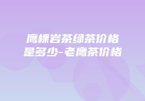 鹰棵岩茶绿茶价格是多少-老鹰茶价格
