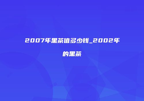 2007年黑茶值多少钱_2002年的黑茶