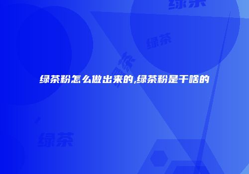 绿茶粉怎么做出来的,绿茶粉是干啥的
