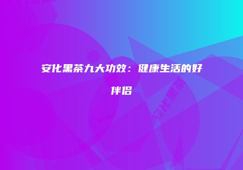 安化黑茶九大功效：健康生活的好伴侣
