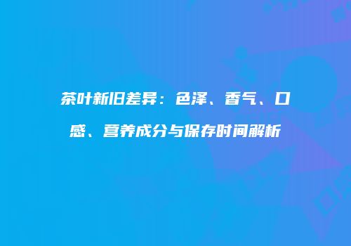 茶叶新旧差异：色泽、香气、口感、营养成分与保存时间解析