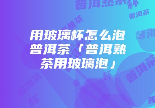 用玻璃杯怎么泡普洱茶「普洱熟茶用玻璃泡」
