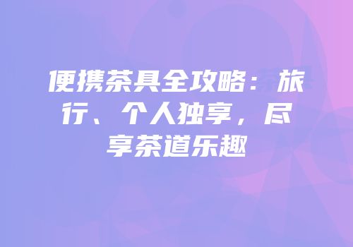 便携茶具全攻略：旅行、个人独享，尽享茶道乐趣