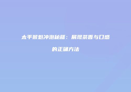 太平猴魁冲泡秘籍：展现茶香与口感的正确方法