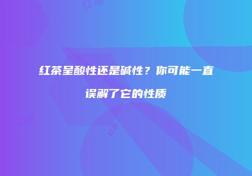 红茶呈酸性还是碱性？你可能一直误解了它的性质