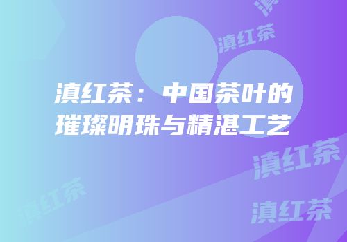 滇红茶：中国茶叶的璀璨明珠与精湛工艺