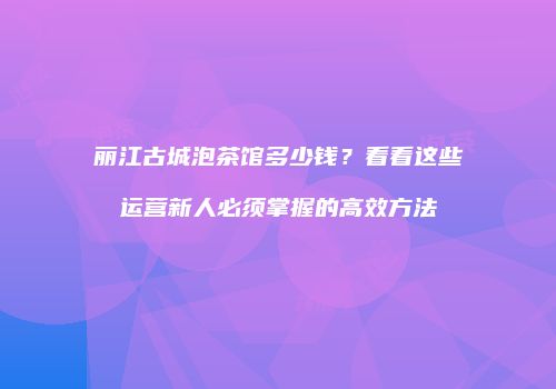 丽江古城泡茶馆多少钱？看看这些运营新人必须掌握的高效方法