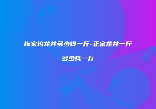 梅家坞龙井多少钱一斤-正宗龙井一斤多少钱一斤