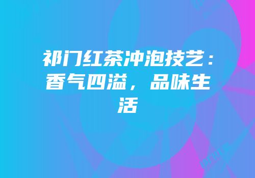 祁门红茶冲泡技艺：香气四溢，品味生活