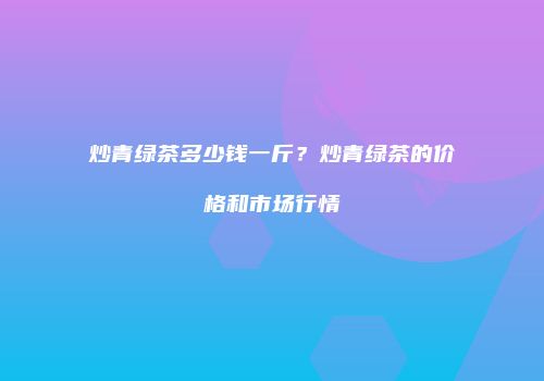 炒青绿茶多少钱一斤？炒青绿茶的价格和市场行情