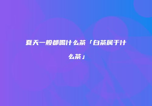 夏天一般都喝什么茶「白茶属于什么茶」