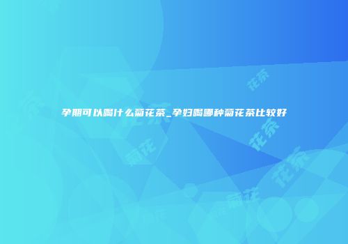 孕期可以喝什么菊花茶_孕妇喝哪种菊花茶比较好