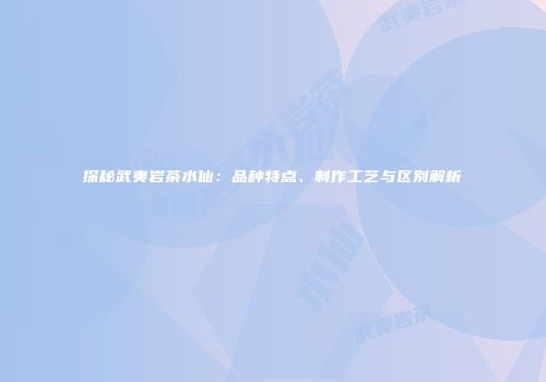 探秘武夷岩茶水仙：品种特点、制作工艺与区别解析