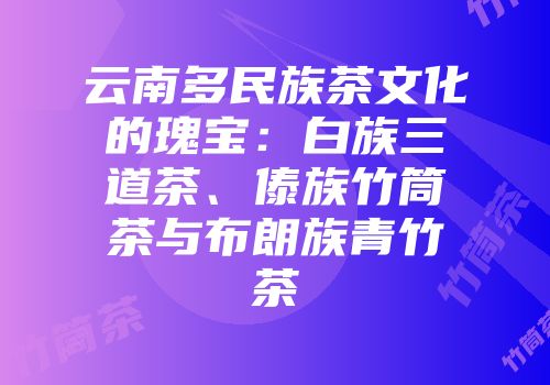 云南多民族茶文化的瑰宝：白族三道茶、傣族竹筒茶与布朗族青竹茶