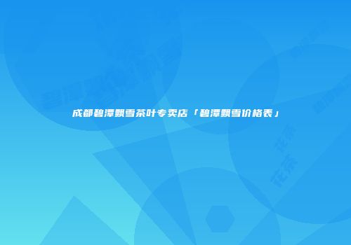 成都碧潭飘雪茶叶专卖店「碧潭飘雪价格表」