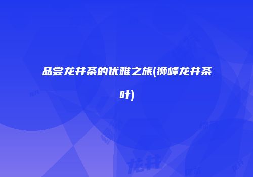 品尝龙井茶的优雅之旅(狮峰龙井茶叶)