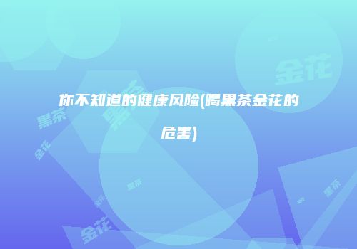 你不知道的健康风险(喝黑茶金花的危害)