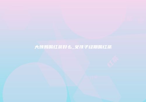 大姨妈喝红茶好么_女孩子经期喝红茶