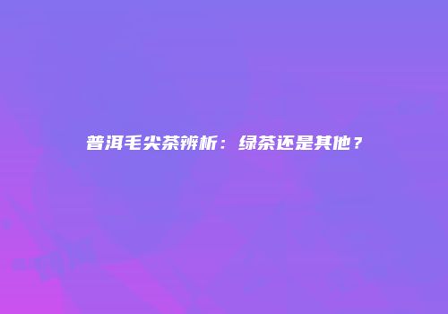 普洱毛尖茶辨析：绿茶还是其他？