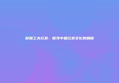政和工夫红茶：探寻中国红茶文化的精髓