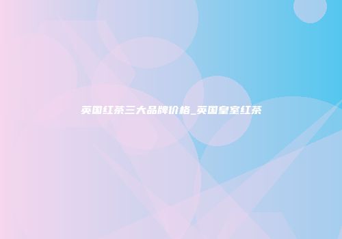 英国红茶三大品牌价格_英国皇室红茶