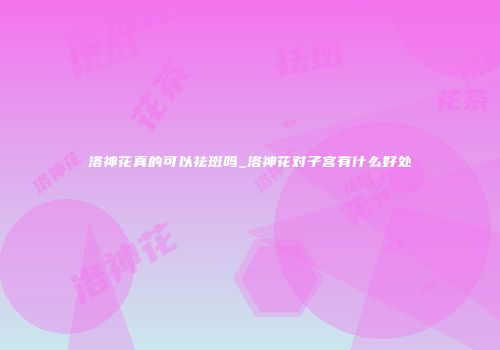 洛神花真的可以祛斑吗_洛神花对子宫有什么好处