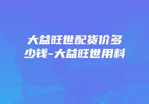 大益旺世配货价多少钱-大益旺世用料