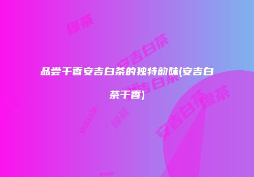 品尝干香安吉白茶的独特韵味(安吉白茶干香)