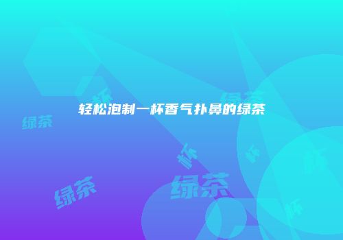 轻松泡制一杯香气扑鼻的绿茶
