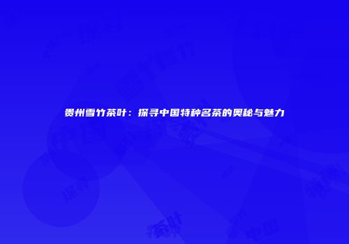 贵州雪竹茶叶：探寻中国特种名茶的奥秘与魅力