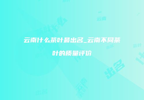 云南什么茶叶最出名_云南不同茶叶的质量评价