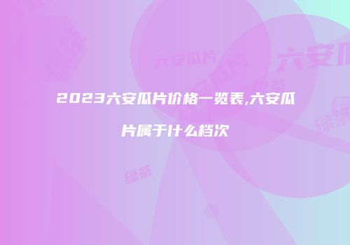 2023六安瓜片价格一览表,六安瓜片属于什么档次