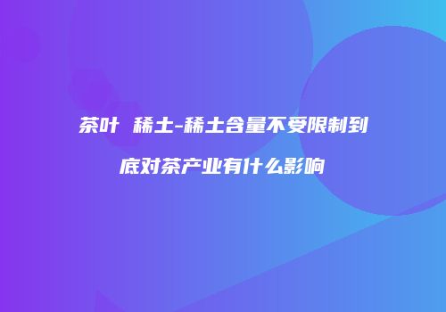 茶叶 稀土-稀土含量不受限制到底对茶产业有什么影响