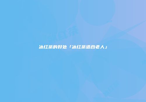冰红茶的好处「冰红茶适合老人」