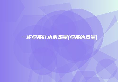 一杯绿茶叶水的热量(绿茶的热量)