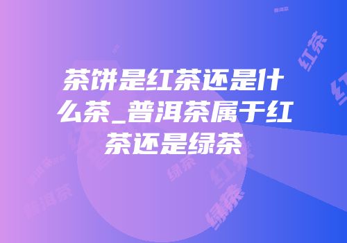 茶饼是红茶还是什么茶_普洱茶属于红茶还是绿茶