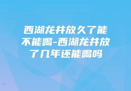 西湖龙井放久了能不能喝-西湖龙井放了几年还能喝吗