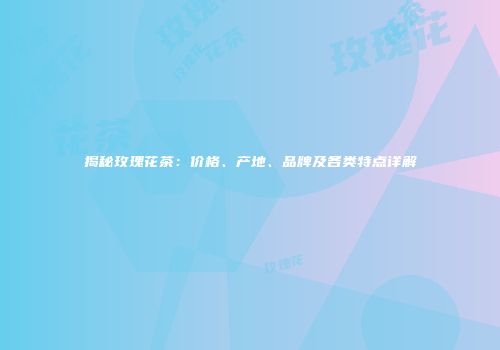 揭秘玫瑰花茶：价格、产地、品牌及各类特点详解