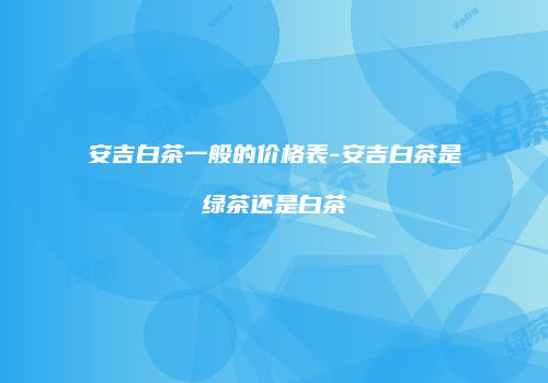 安吉白茶一般的价格表-安吉白茶是绿茶还是白茶