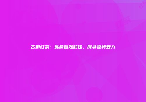 古树红茶：品味自然韵味，探寻独特魅力