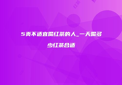 5类不适宜喝红茶的人_一天喝多少红茶合适