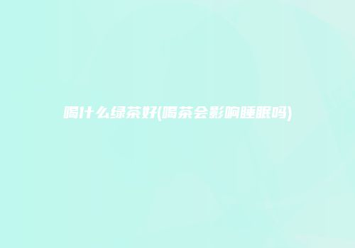 喝什么绿茶好(喝茶会影响睡眠吗)
