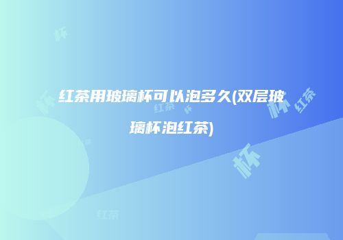 红茶用玻璃杯可以泡多久(双层玻璃杯泡红茶)