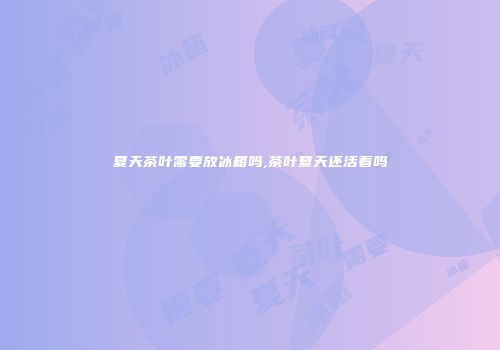 夏天茶叶需要放冰箱吗,茶叶夏天还活着吗