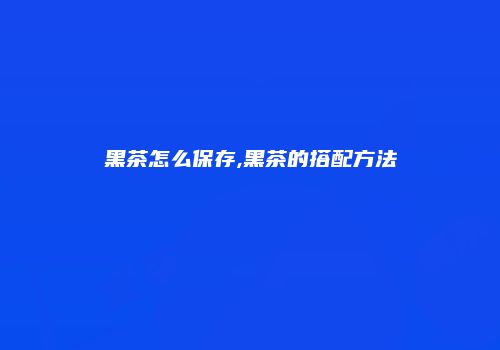 黑茶怎么保存,黑茶的搭配方法