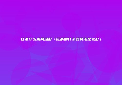 红茶什么茶具泡好「红茶用什么器具泡比较好」