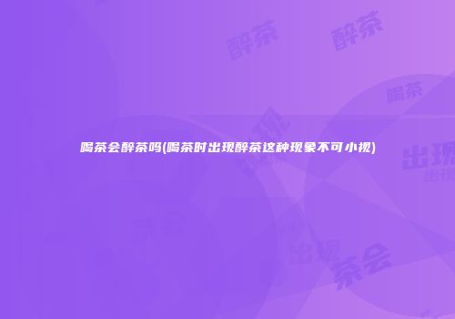 喝茶会醉茶吗(喝茶时出现醉茶这种现象不可小视)