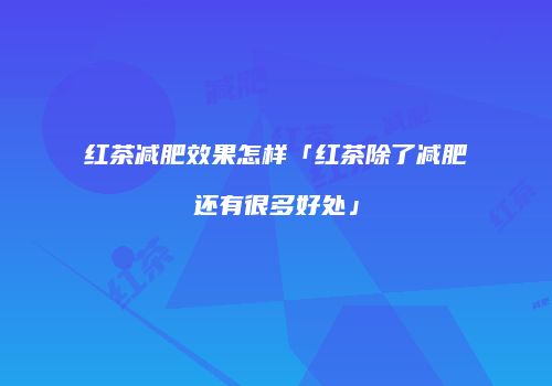 红茶减肥效果怎样「红茶除了减肥还有很多好处」